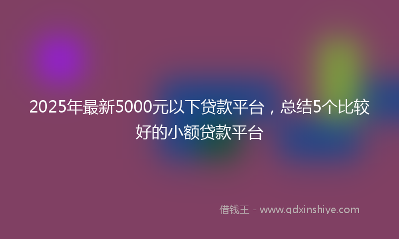 2025年最新5000元以下贷款平台，总结5个比较好的小额贷款平台