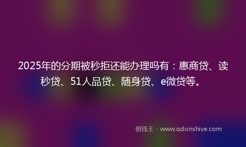 2025年的分期被秒拒还能办理吗有：惠商贷、读秒贷、51人品贷、随身贷、e微贷等。
