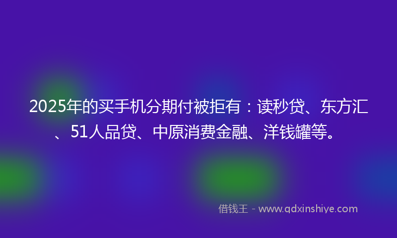 2025年的买手机分期付被拒有：读秒贷、东方汇、51人品贷、中原消费金融、洋钱罐等。