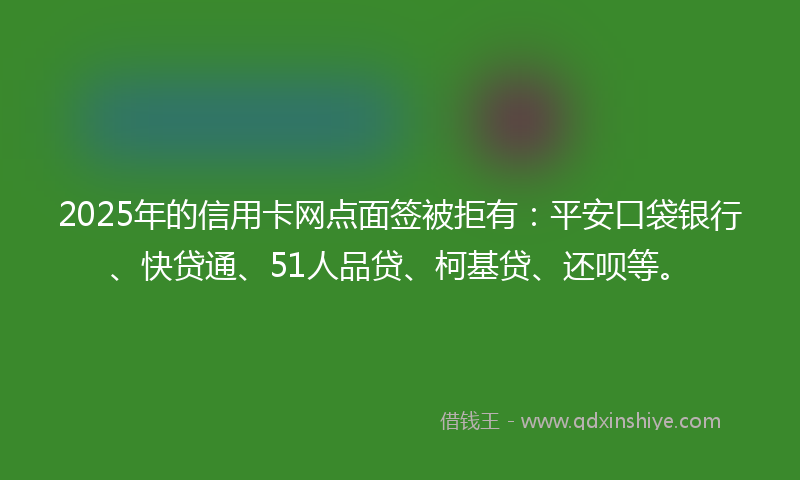 2025年的信用卡网点面签被拒有：平安口袋银行、快贷通、51人品贷、柯基贷、还呗等。