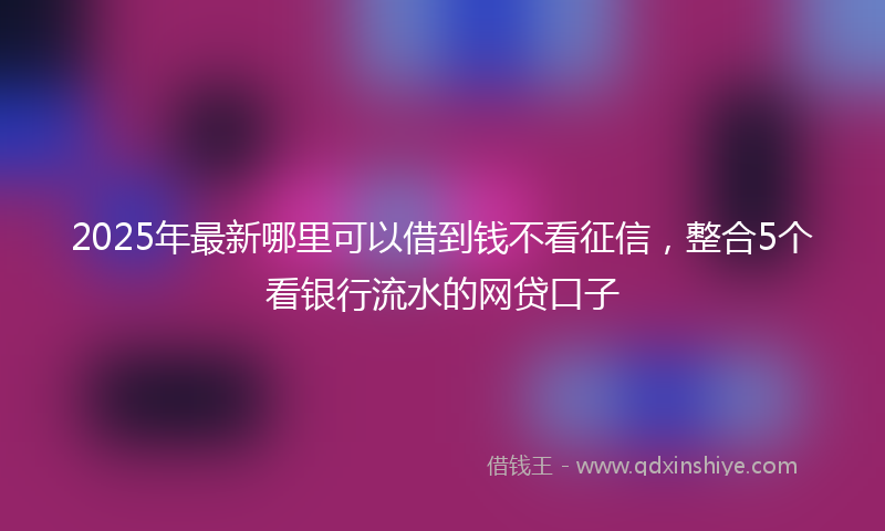 2025年最新哪里可以借到钱不看征信，整合5个看银行流水的网贷口子
