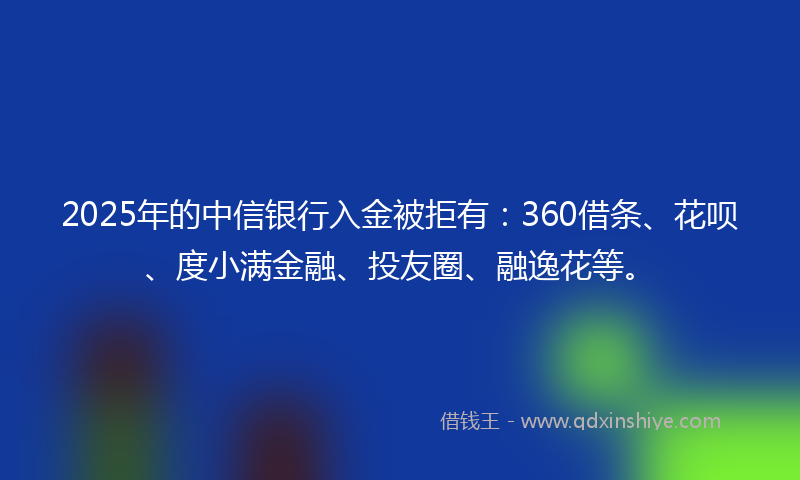2025年的中信银行入金被拒有：360借条、花呗、度小满金融、投友圈、融逸花等。