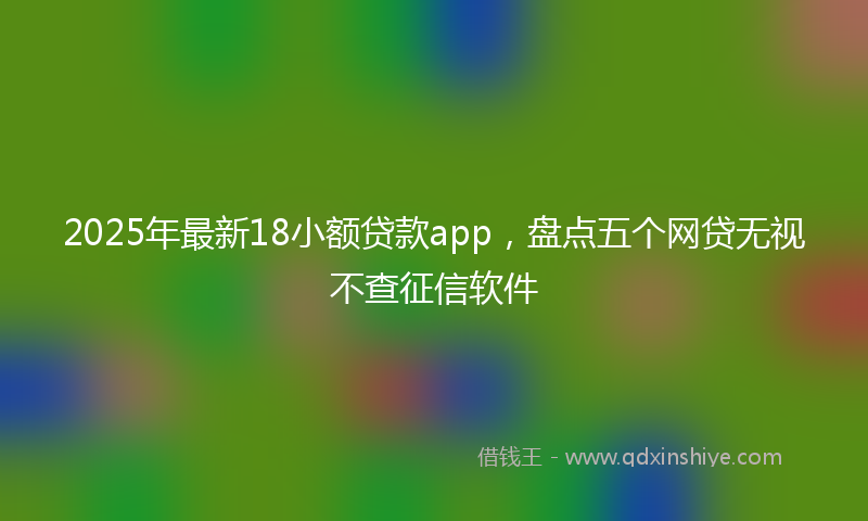2025年最新18小额贷款app，盘点五个网贷无视不查征信软件