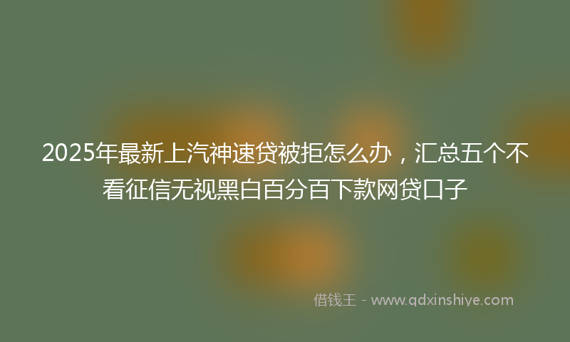 2025年最新上汽神速贷被拒怎么办，汇总五个不看征信无视黑白百分百下款网贷口子