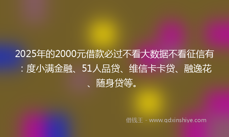 2025年的2000元借款必过不看大数据不看征信有：度小满金融、51人品贷、维信卡卡贷、融逸花、随身贷等。