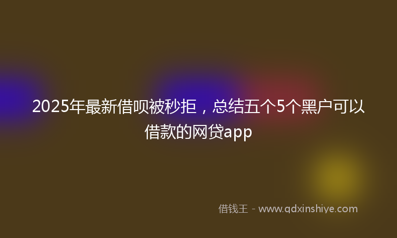 2025年最新借呗被秒拒，总结五个5个黑户可以借款的网贷app