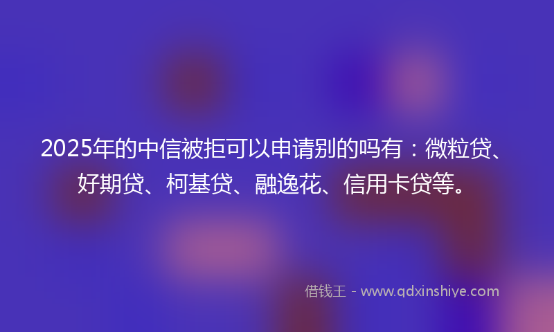 2025年的中信被拒可以申请别的吗有：微粒贷、好期贷、柯基贷、融逸花、信用卡贷等。