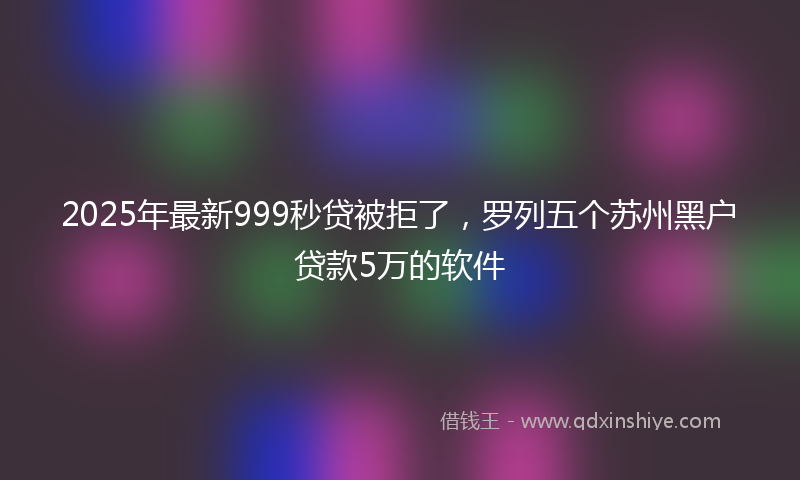 2025年最新999秒贷被拒了，罗列五个苏州黑户贷款5万的软件