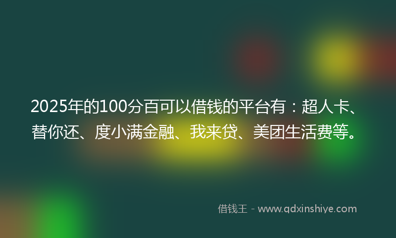 2025年的100分百可以借钱的平台有：超人卡、替你还、度小满金融、我来贷、美团生活费等。