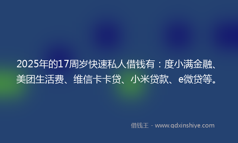 2025年的17周岁快速私人借钱有：度小满金融、美团生活费、维信卡卡贷、小米贷款、e微贷等。