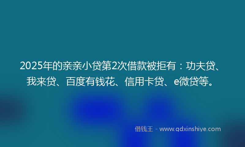 2025年的亲亲小贷第2次借款被拒有：功夫贷、我来贷、百度有钱花、信用卡贷、e微贷等。