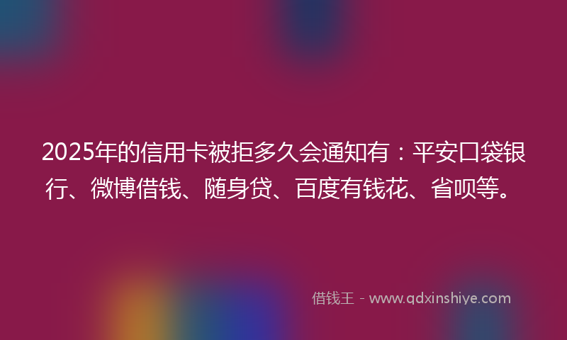 2025年的信用卡被拒多久会通知有：平安口袋银行、微博借钱、随身贷、百度有钱花、省呗等。