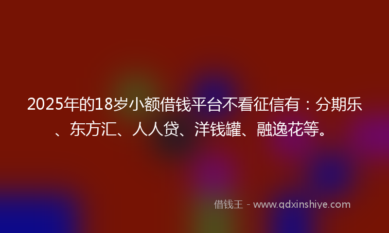 2025年的18岁小额借钱平台不看征信有：分期乐、东方汇、人人贷、洋钱罐、融逸花等。