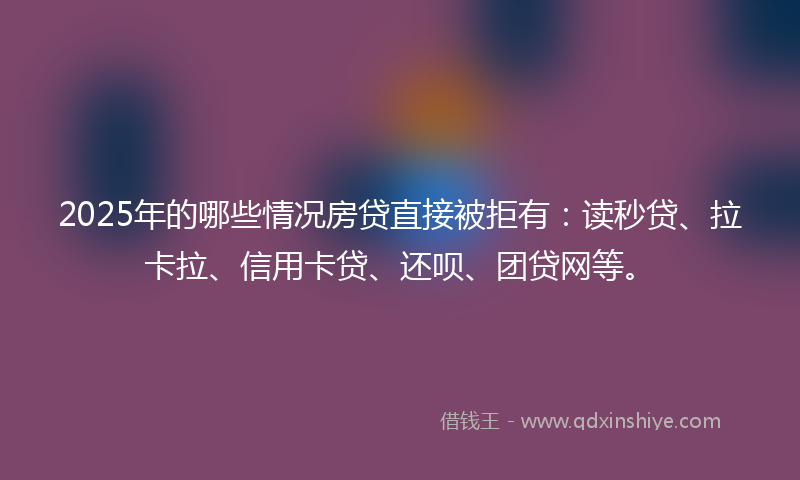 2025年的哪些情况房贷直接被拒有：读秒贷、拉卡拉、信用卡贷、还呗、团贷网等。