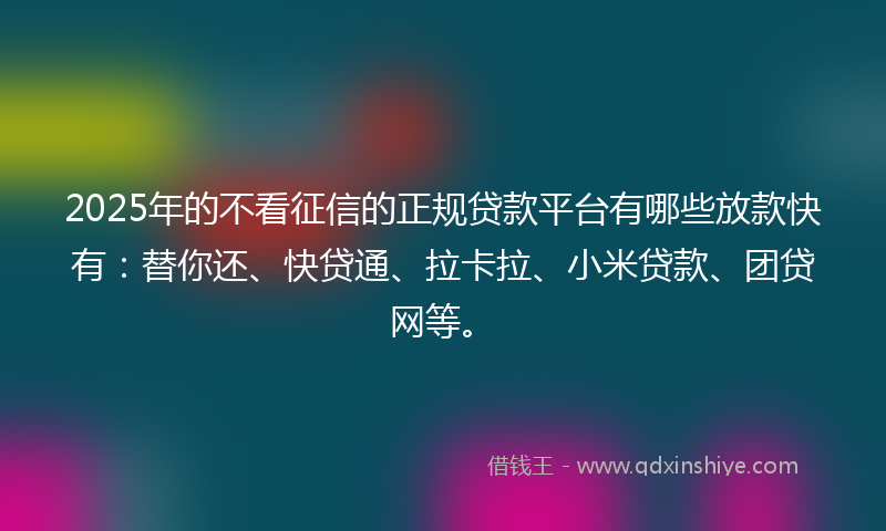 2025年的不看征信的正规贷款平台有哪些放款快有：替你还、快贷通、拉卡拉、小米贷款、团贷网等。