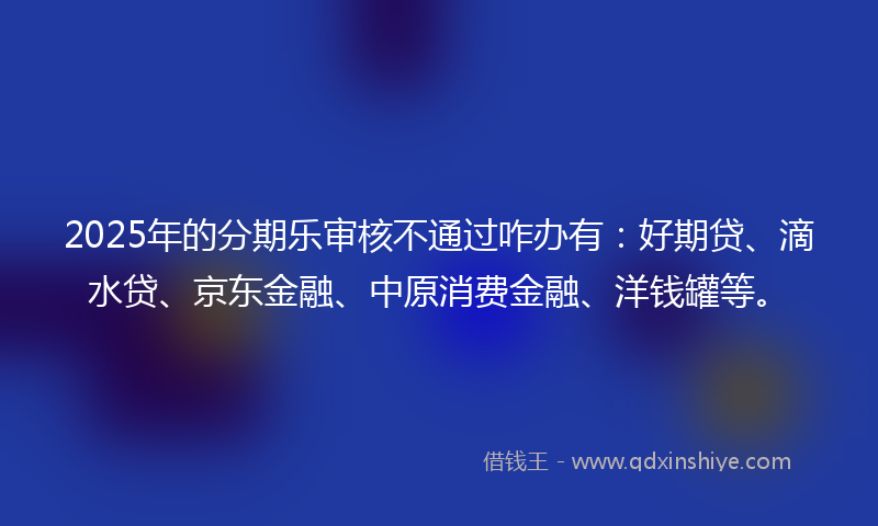 2025年的分期乐审核不通过咋办有：好期贷、滴水贷、京东金融、中原消费金融、洋钱罐等。