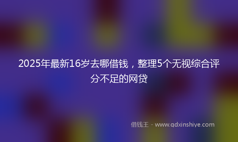 2025年最新16岁去哪借钱，整理5个无视综合评分不足的网贷