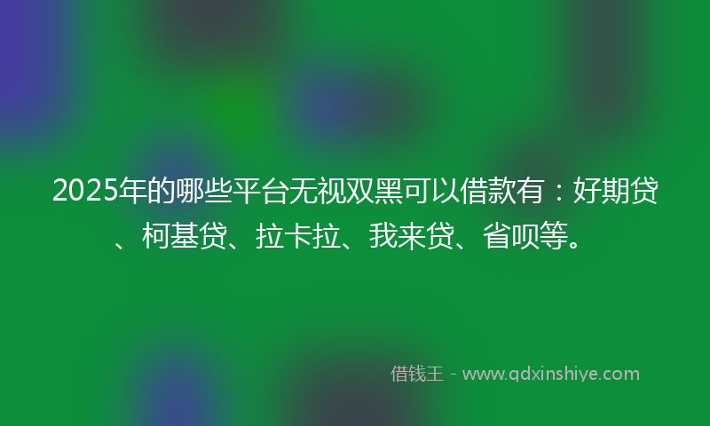 2025年的哪些平台无视双黑可以借款有：好期贷、柯基贷、拉卡拉、我来贷、省呗等。
