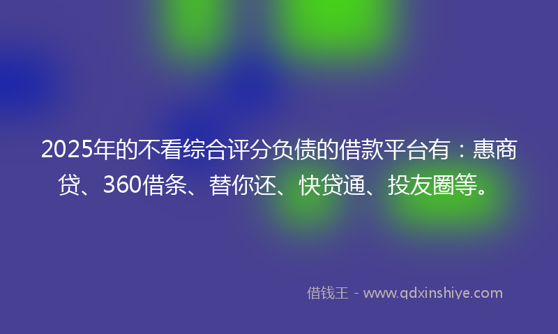 2025年的不看综合评分负债的借款平台有：惠商贷、360借条、替你还、快贷通、投友圈等。