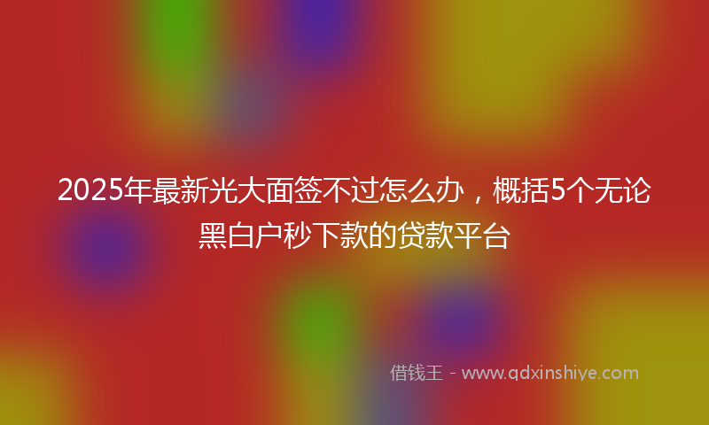 2025年最新光大面签不过怎么办，概括5个无论黑白户秒下款的贷款平台
