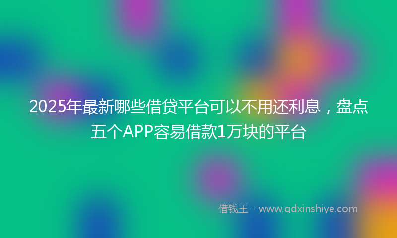 2025年最新哪些借贷平台可以不用还利息，盘点五个APP容易借款1万块的平台
