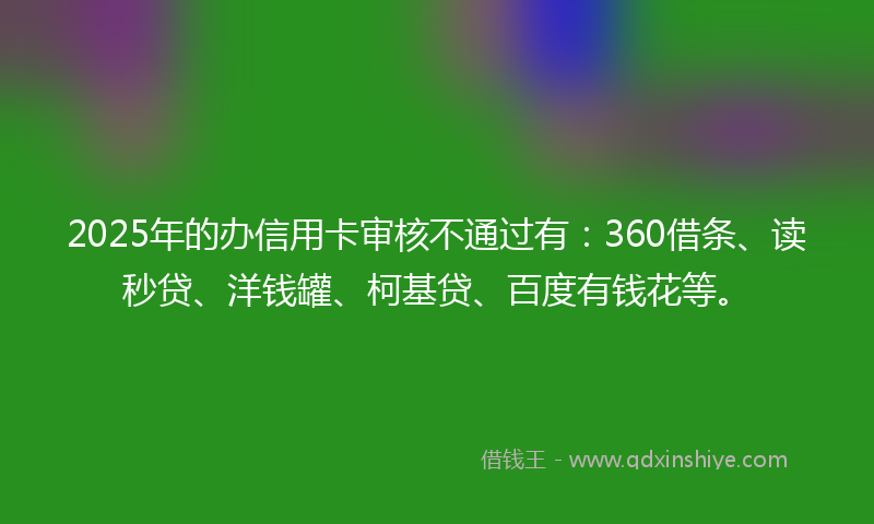 2025年的办信用卡审核不通过有：360借条、读秒贷、洋钱罐、柯基贷、百度有钱花等。