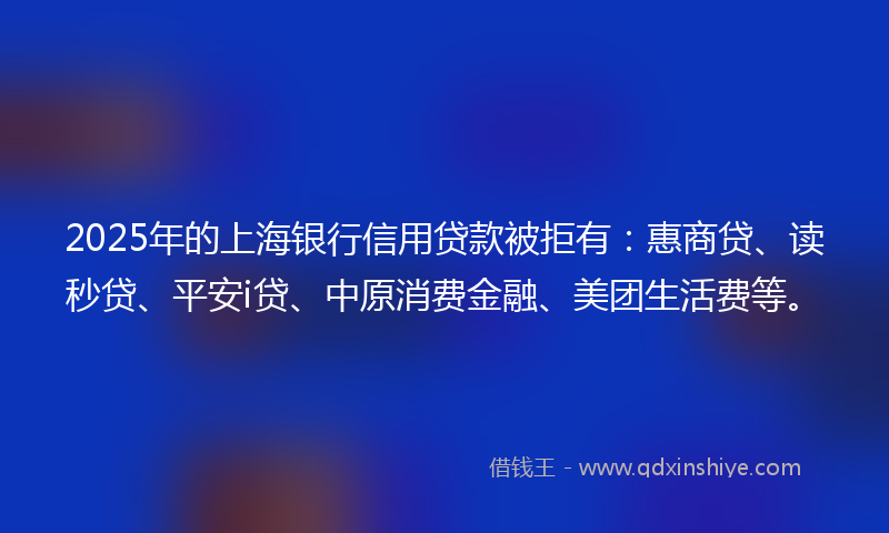 2025年的上海银行信用贷款被拒有：惠商贷、读秒贷、平安i贷、中原消费金融、美团生活费等。