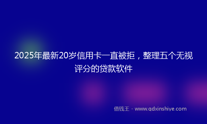 2025年最新20岁信用卡一直被拒，整理五个无视评分的贷款软件