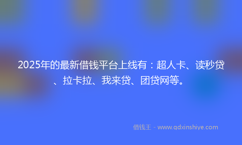 2025年的最新借钱平台上线有：超人卡、读秒贷、拉卡拉、我来贷、团贷网等。