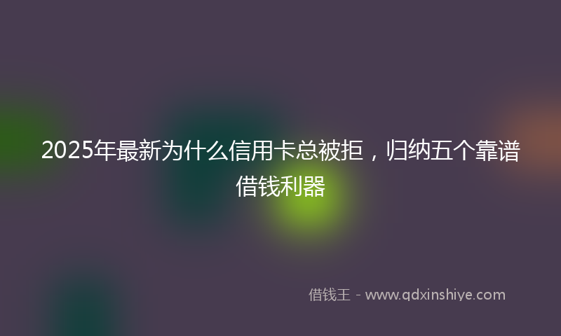 2025年最新为什么信用卡总被拒，归纳五个靠谱借钱利器