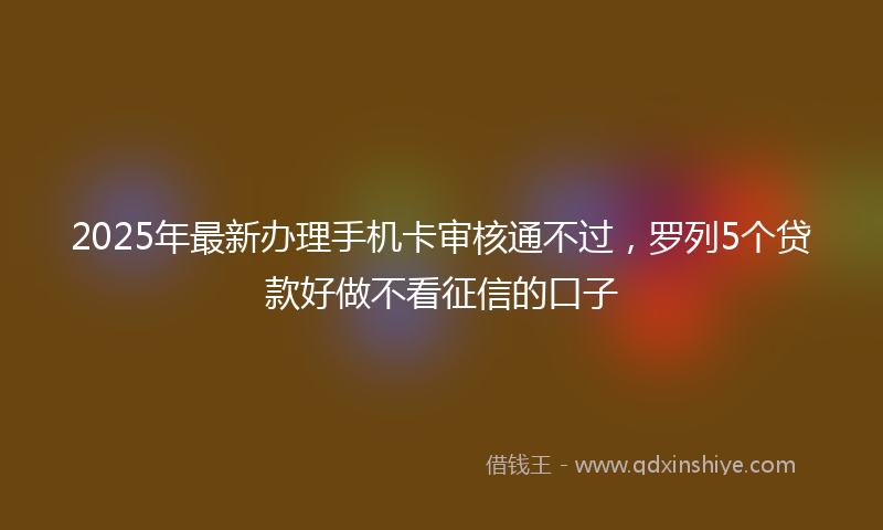2025年最新办理手机卡审核通不过，罗列5个贷款好做不看征信的口子