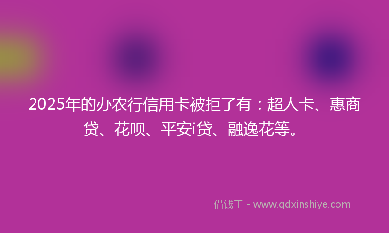 2025年的办农行信用卡被拒了有：超人卡、惠商贷、花呗、平安i贷、融逸花等。