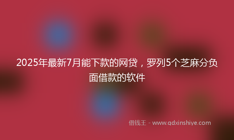 2025年最新7月能下款的网贷，罗列5个芝麻分负面借款的软件