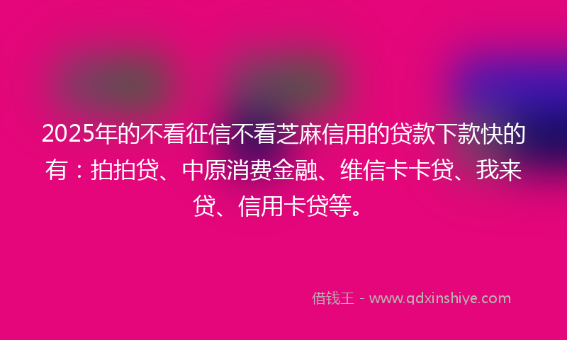 2025年的不看征信不看芝麻信用的贷款下款快的有：拍拍贷、中原消费金融、维信卡卡贷、我来贷、信用卡贷等。
