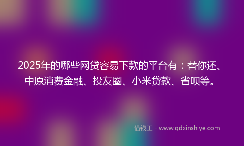 2025年的哪些网贷容易下款的平台有：替你还、中原消费金融、投友圈、小米贷款、省呗等。