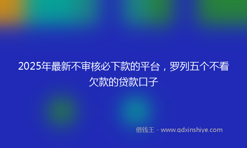 2025年最新不审核必下款的平台，罗列五个不看欠款的贷款口子