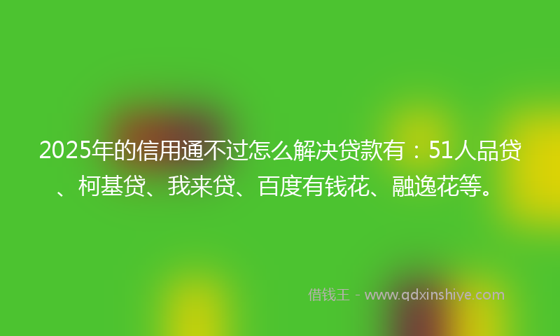 2025年的信用通不过怎么解决贷款有：51人品贷、柯基贷、我来贷、百度有钱花、融逸花等。