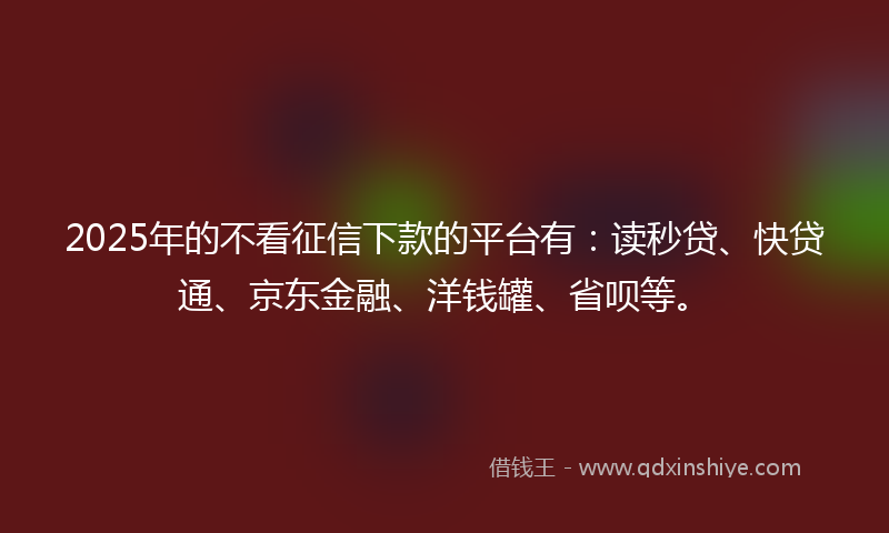 2025年的不看征信下款的平台有：读秒贷、快贷通、京东金融、洋钱罐、省呗等。