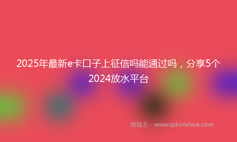 2025年最新e卡口子上征信吗能通过吗，分享5个2024放水平台