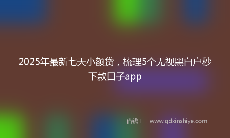 2025年最新七天小额贷，梳理5个无视黑白户秒下款口子app