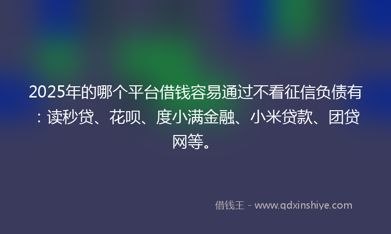 2025年的哪个平台借钱容易通过不看征信负债有：读秒贷、花呗、度小满金融、小米贷款、团贷网等。