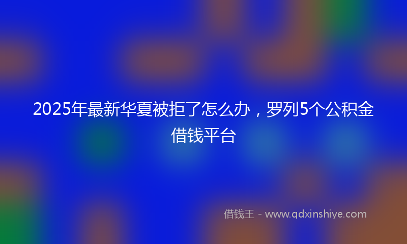 2025年最新华夏被拒了怎么办，罗列5个公积金借钱平台