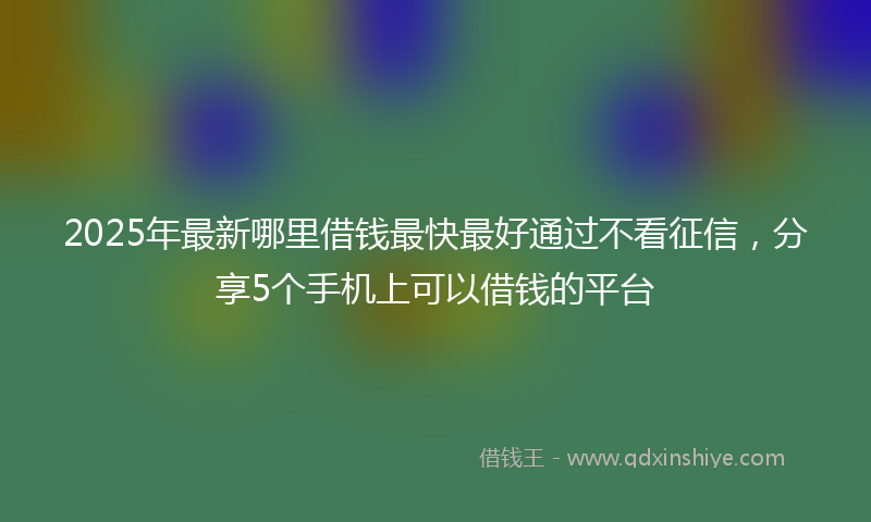 2025年最新哪里借钱最快最好通过不看征信，分享5个手机上可以借钱的平台