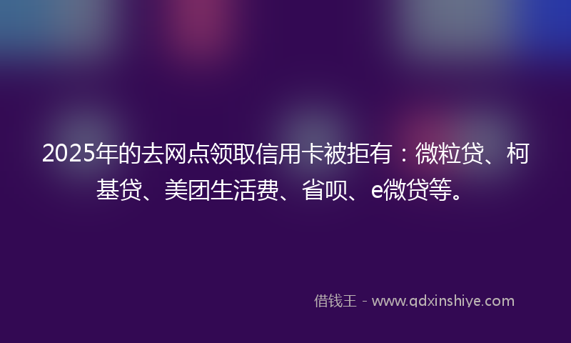 2025年的去网点领取信用卡被拒有：微粒贷、柯基贷、美团生活费、省呗、e微贷等。