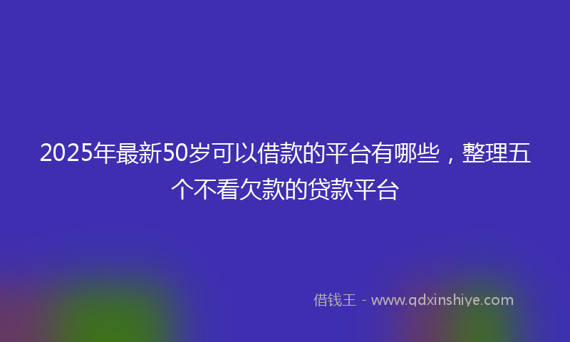 2025年最新50岁可以借款的平台有哪些，整理五个不看欠款的贷款平台
