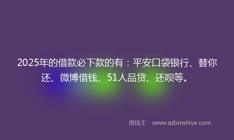 2025年的借款必下款的有：平安口袋银行、替你还、微博借钱、51人品贷、还呗等。