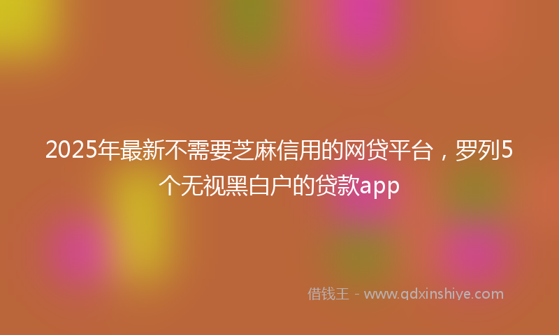 2025年最新不需要芝麻信用的网贷平台，罗列5个无视黑白户的贷款app