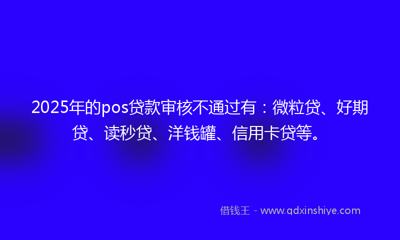 2025年的pos贷款审核不通过有：微粒贷、好期贷、读秒贷、洋钱罐、信用卡贷等。