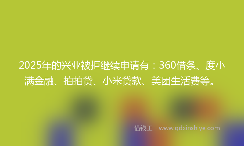 2025年的兴业被拒继续申请有：360借条、度小满金融、拍拍贷、小米贷款、美团生活费等。