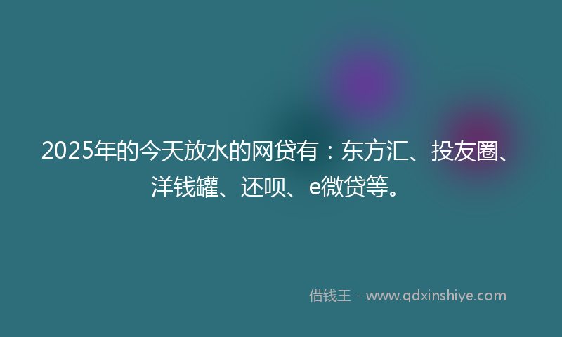 2025年的今天放水的网贷有：东方汇、投友圈、洋钱罐、还呗、e微贷等。